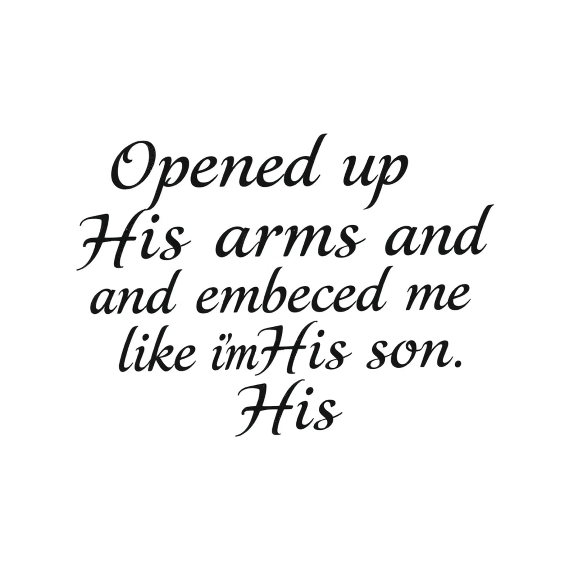Black And Grey tattoo: A quote that says "Opened up His arms and embraced me like I'm His son". No other details. Only want the words. Make the font for a man