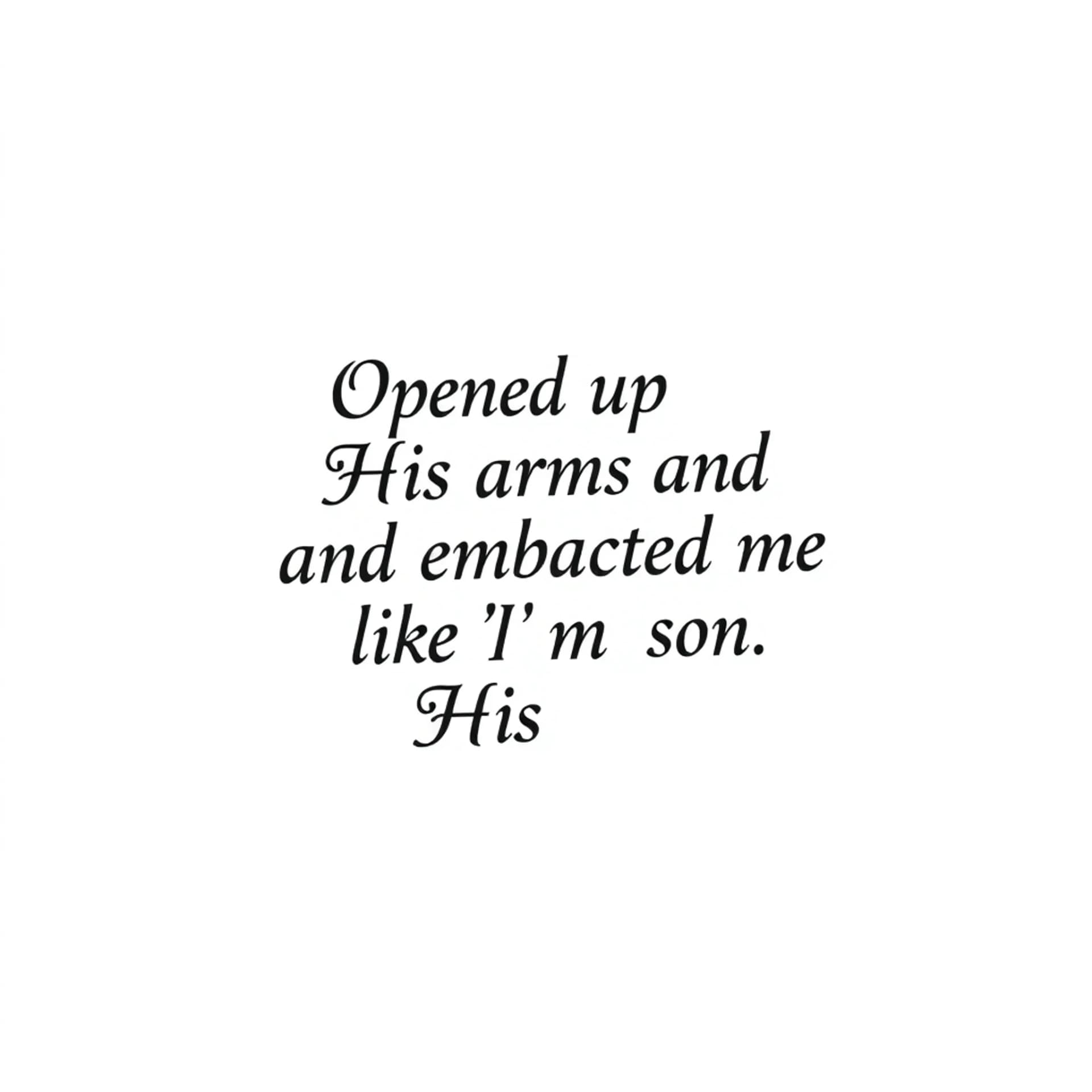 Black And Grey tattoo: A quote that says "Opened up His arms and embraced me like I'm His son". No other details. Only want the words. Make the font for a man