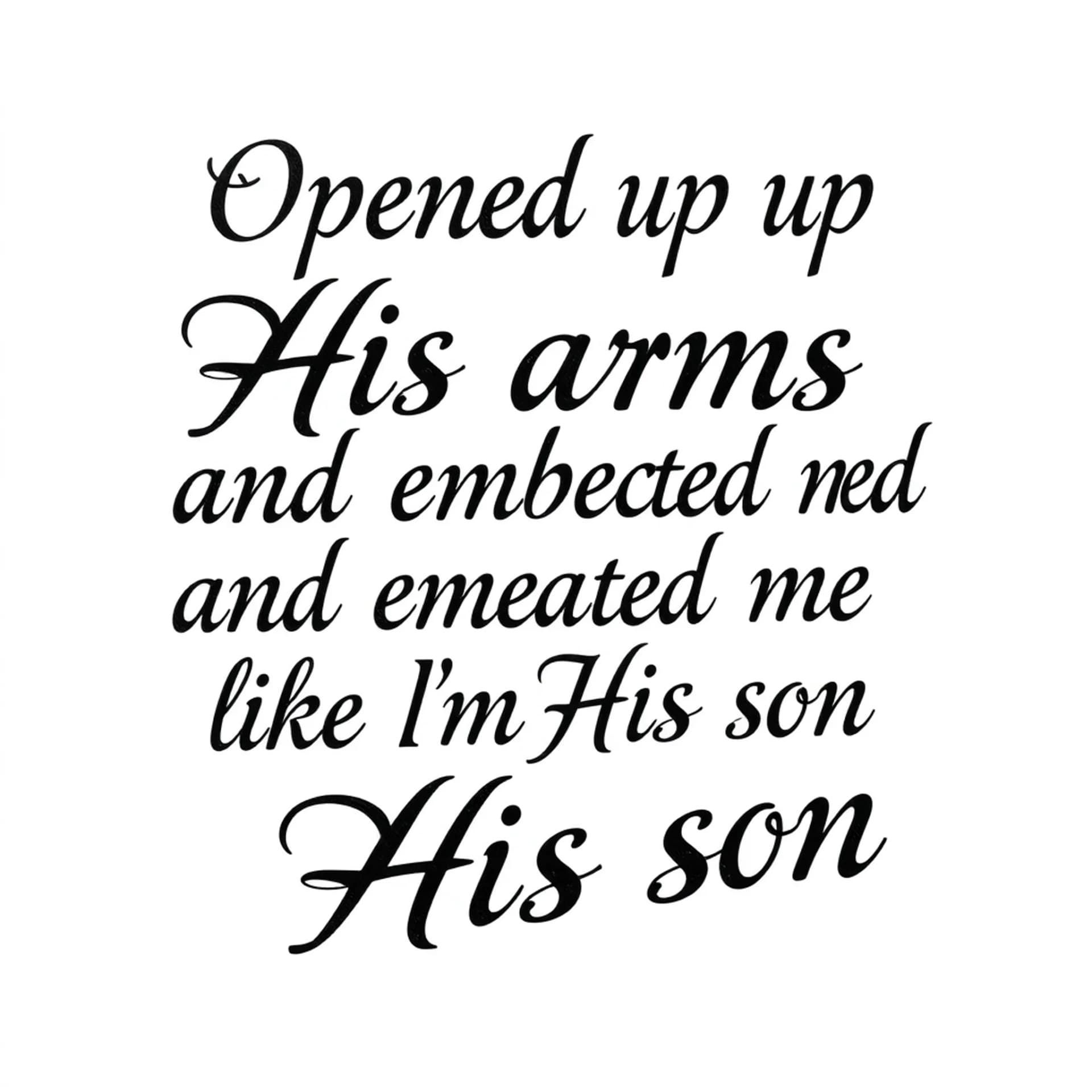 Black And Grey tattoo: A quote that says "Opened up His arms and embraced me like I'm His son". No other details. Only want the words. Make the font for a man