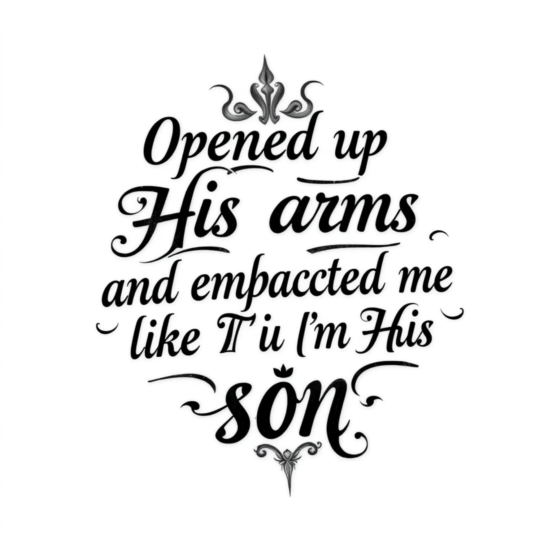 Black And Grey tattoo: A quote that says "Opened up His arms and embraced me like I'm His son". No other details. Only want the words. Make the font for a man