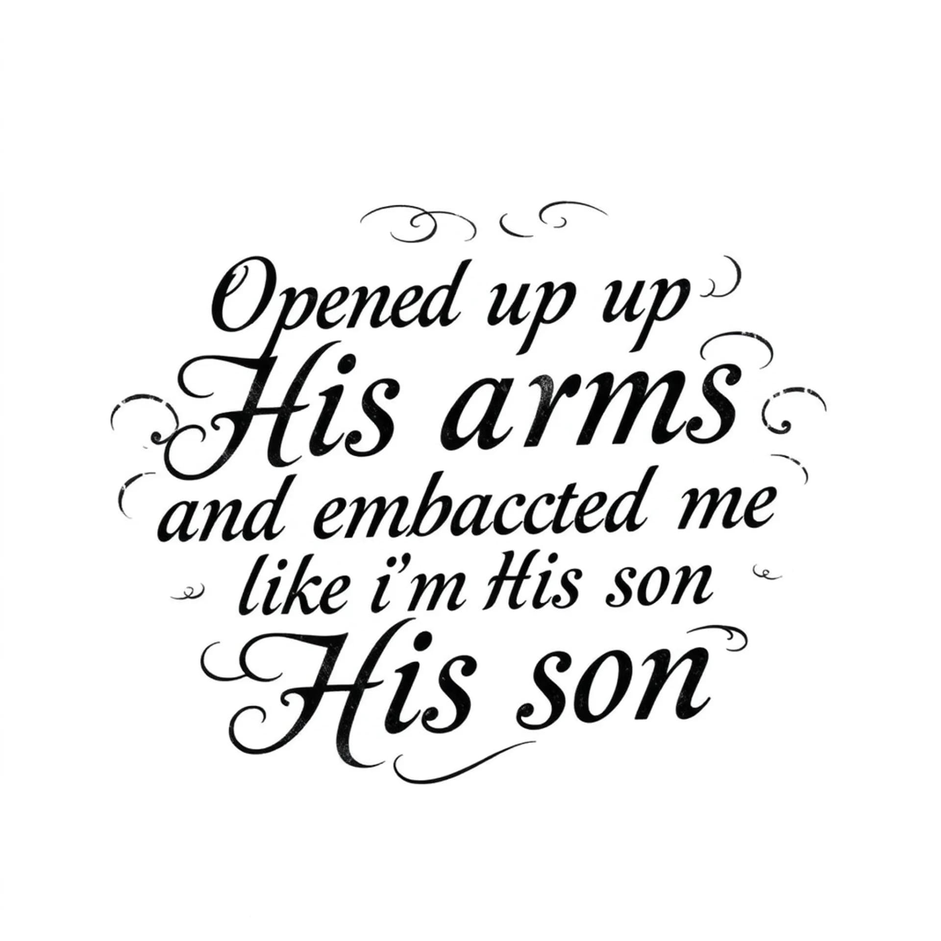 Black And Grey tattoo: A quote that says "Opened up His arms and embraced me like I'm His son". No other details. Only want the words. Make the font for a man