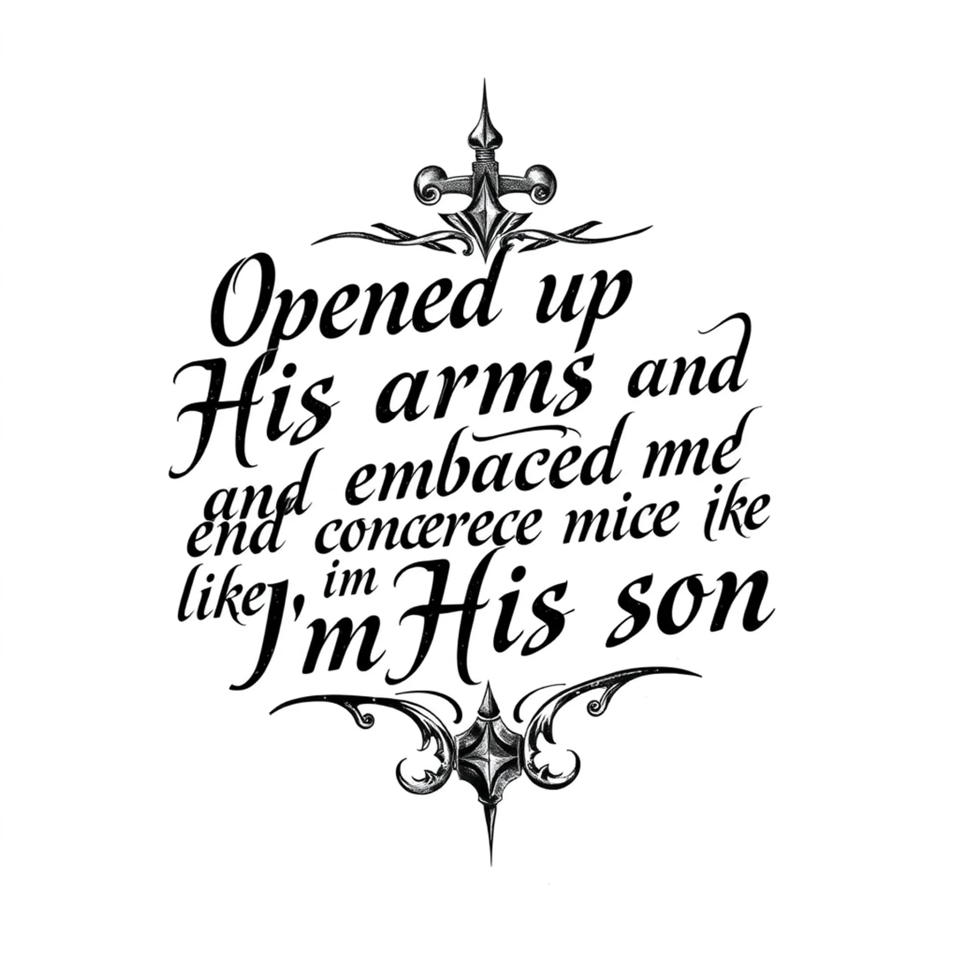 Black And Grey tattoo: A quote that says "Opened up His arms and embraced me like I'm His son". No other details. Only want the words. Make the letters not cursive. Make it manly