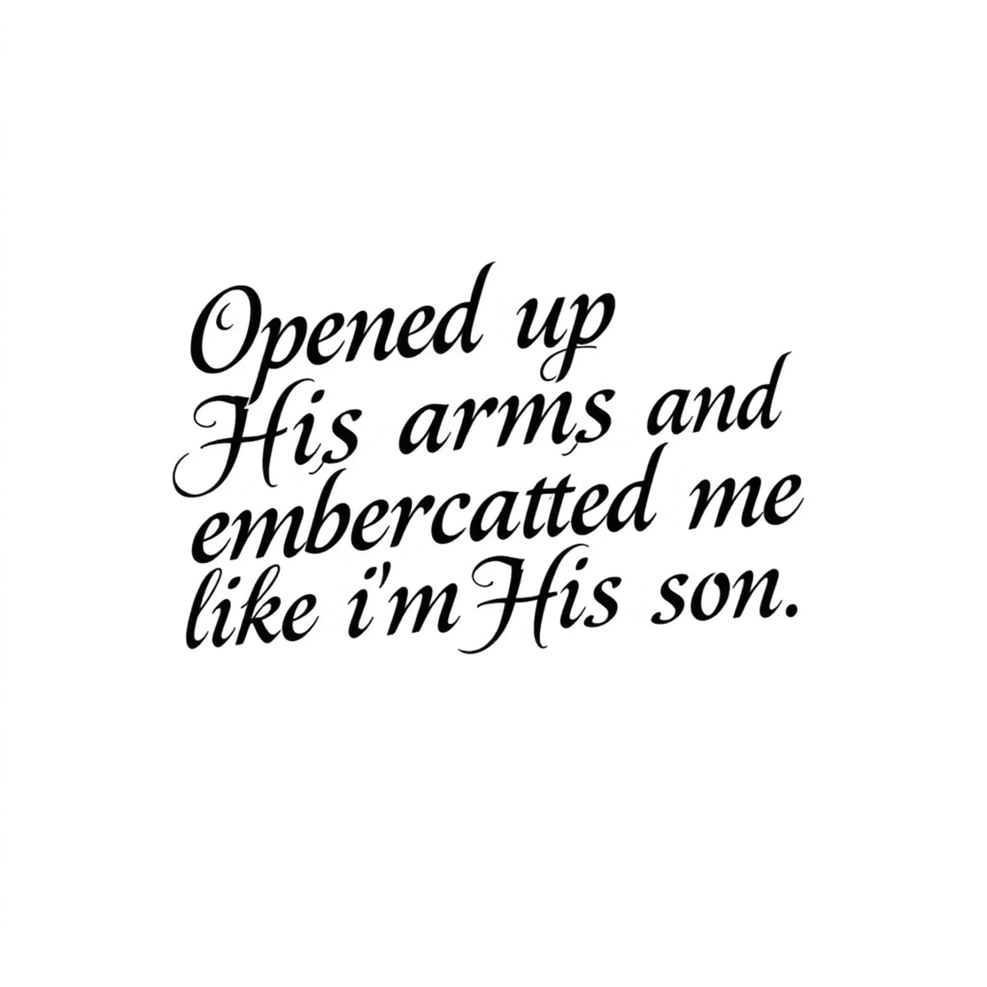 Black And Grey tattoo: A quote that says "Opened up His arms and embraced me like I'm His son". No other details. Only want the words. Make the letters not cursive. Make it manly
