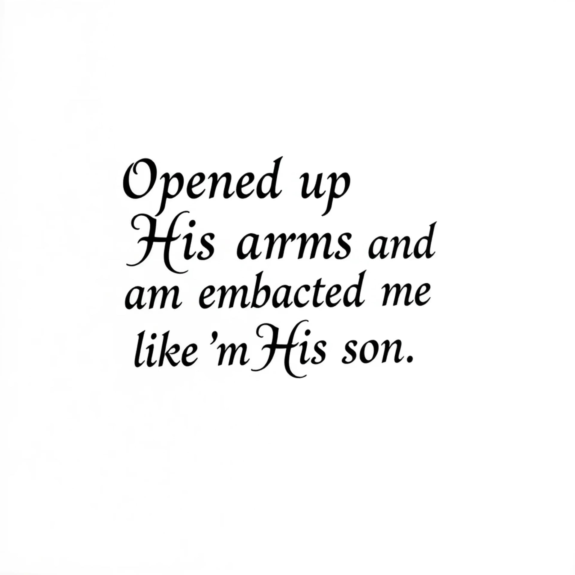 Black And Grey tattoo: A quote that says "Opened up His arms and embraced me like I'm His son". No other details. Only want the words. Make the letters not cursive. Make it manly