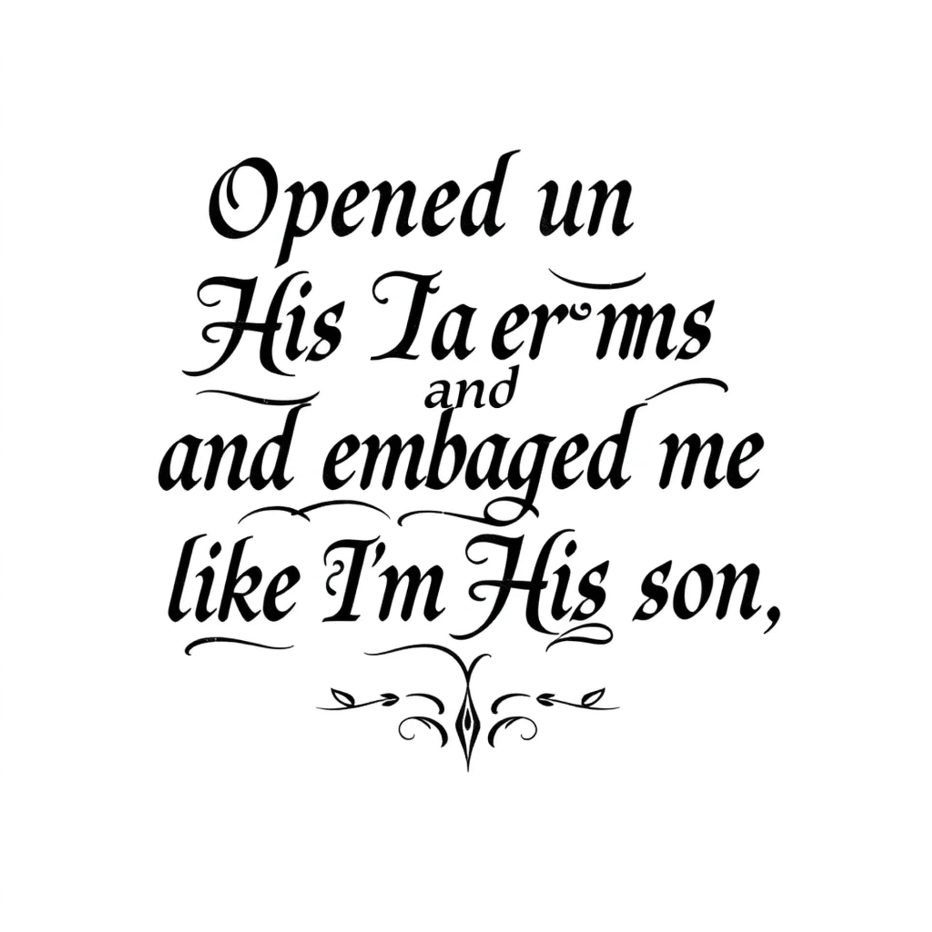 Black And Grey tattoo: A quote that says "Opened up His arms and embraced me like I'm His son". No other details. Only want the words. Make the letters not cursive. Make it manly